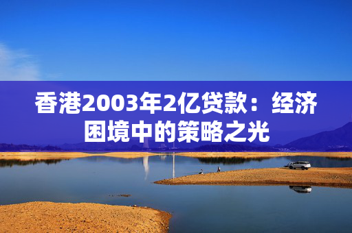 香港2003年2亿贷款：经济困境中的策略之光 中港融资