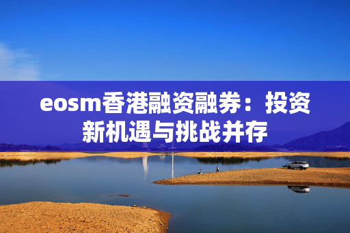 eosm香港融资融券：投资新机遇与挑战并存 中港融资