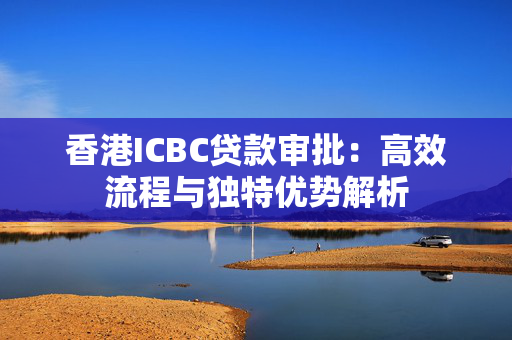 香港ICBC贷款审批：高效流程与独特优势解析 中港融资