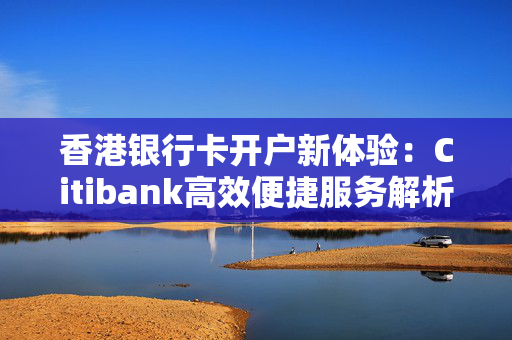 香港银行卡开户新体验：Citibank高效便捷服务解析 香港银行开户