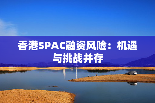 香港SPAC融资风险：机遇与挑战并存 中港融资