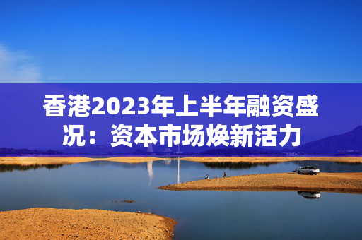 香港2023年上半年融资盛况：资本市场焕新活力 中港融资