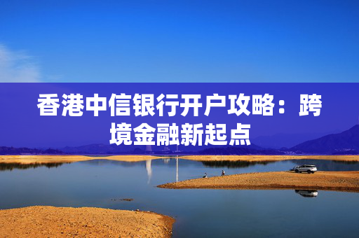 香港中信银行开户攻略：跨境金融新起点 香港银行开户