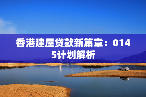 香港建屋贷款新篇章：0145计划解析 中港融资