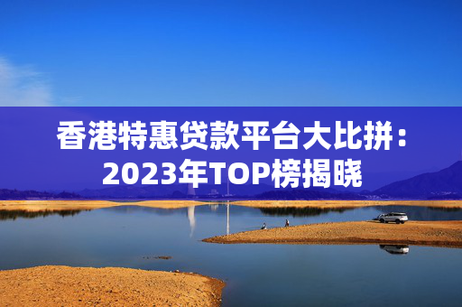 香港特惠贷款平台大比拼：2023年TOP榜揭晓 中港融资