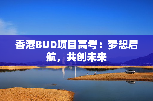 香港BUD项目高考：梦想启航，共创未来 香港企业补贴