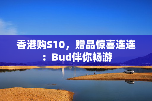 香港购S10，赠品惊喜连连：Bud伴你畅游 香港企业补贴