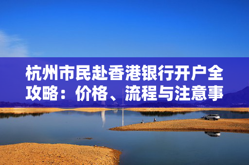 杭州市民赴香港银行开户全攻略：价格、流程与注意事项 香港银行开户