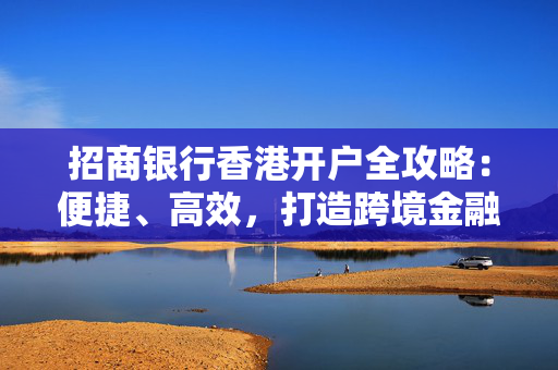 招商银行香港开户全攻略：便捷、高效，打造跨境金融新体验 香港银行开户